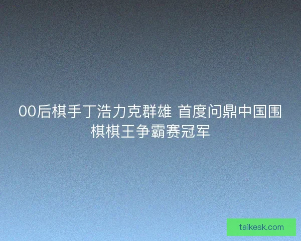 00后棋手丁浩力克群雄 首度问鼎中国围棋棋王争霸赛冠军 00后棋手丁浩力克群雄 首度问鼎中国围棋棋王争霸赛冠军