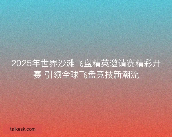 2025年世界沙滩飞盘精英邀请赛精彩开赛 引领全球飞盘竞技新潮流