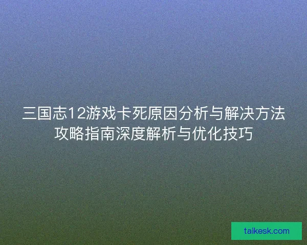 三国志12游戏卡死原因分析与解决方法攻略指南深度解析与优化技巧