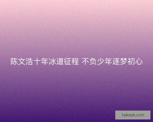 陈文浩十年冰道征程 不负少年逐梦初心