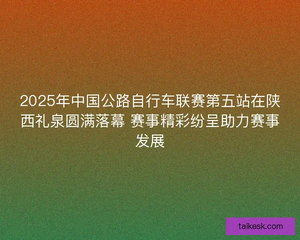 2025年中国公路自行车联赛第五站在陕西礼泉圆满落幕 赛事精彩纷呈助力赛事发展