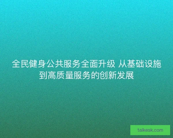 全民健身公共服务全面升级 从基础设施到高质量服务的创新发展