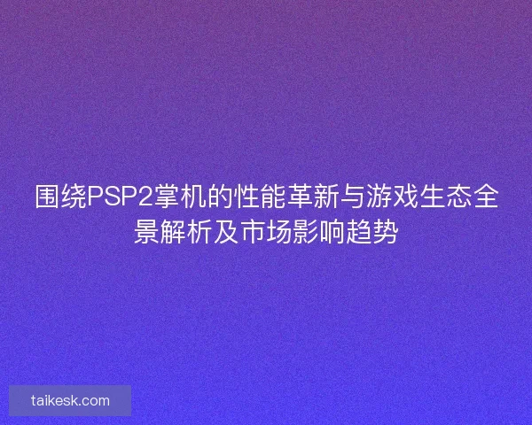 围绕PSP2掌机的性能革新与游戏生态全景解析及市场影响趋势