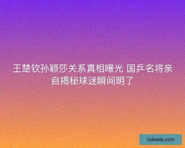 王楚钦孙颖莎关系真相曝光 国乒名将亲自揭秘球迷瞬间明了