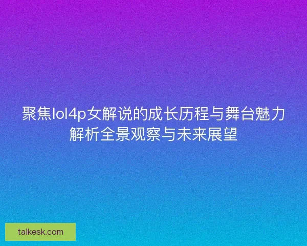 聚焦lol4p女解说的成长历程与舞台魅力解析全景观察与未来展望