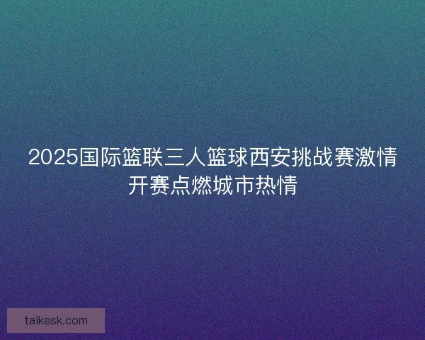 2025国际篮联三人篮球西安挑战赛激情开赛点燃城市热情