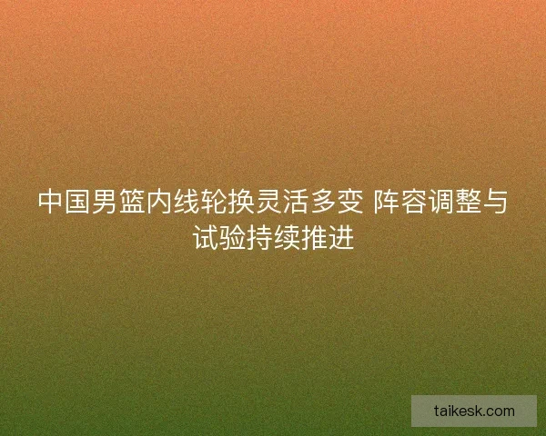 中国男篮内线轮换灵活多变 阵容调整与试验持续推进 中国男篮内线轮换灵活多变 阵容调整与试验持续推进