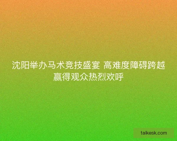 沈阳举办马术竞技盛宴 高难度障碍跨越赢得观众热烈欢呼