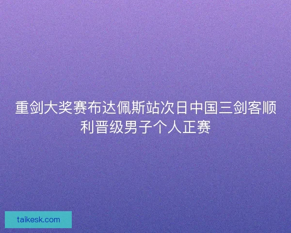 重剑大奖赛布达佩斯站次日中国三剑客顺利晋级男子个人正赛