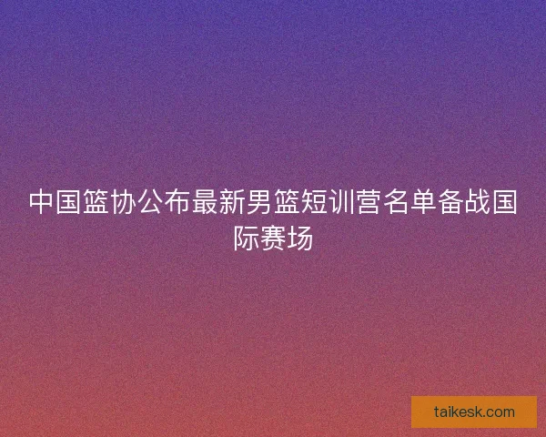 中国篮协公布最新男篮短训营名单备战国际赛场