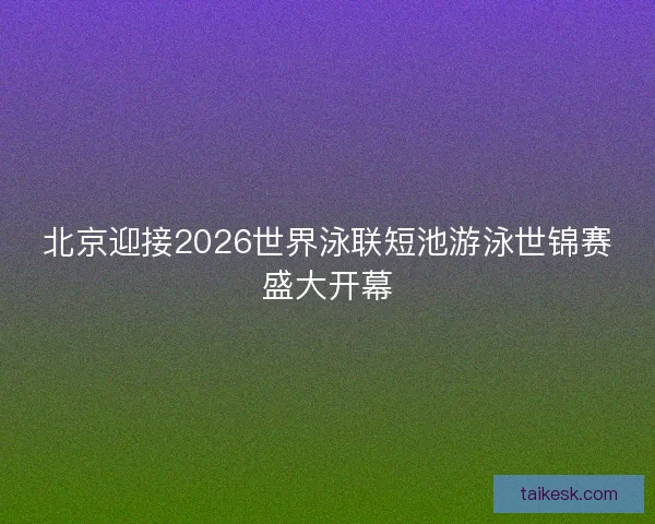 北京迎接2026世界泳联短池游泳世锦赛盛大开幕