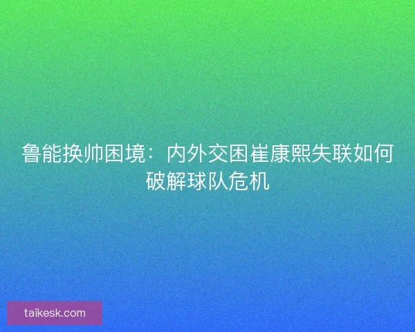 鲁能换帅困境：内外交困崔康熙失联如何破解球队危机