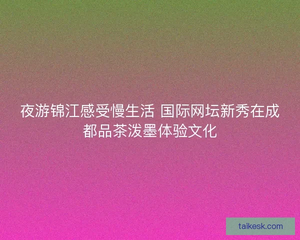 夜游锦江感受慢生活 国际网坛新秀在成都品茶泼墨体验文化 夜游锦江感受慢生活 国际网坛新秀在成都品茶泼墨体验文化