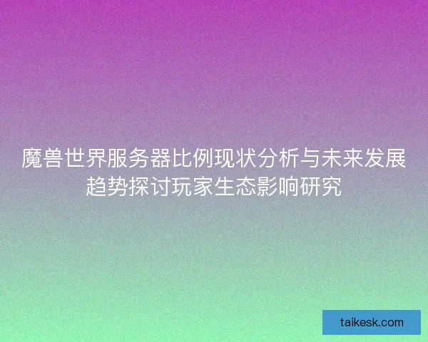 魔兽世界服务器比例现状分析与未来发展趋势探讨玩家生态影响研究 魔兽世界服务器比例现状分析与未来发展趋势探讨玩家生态影响研究
