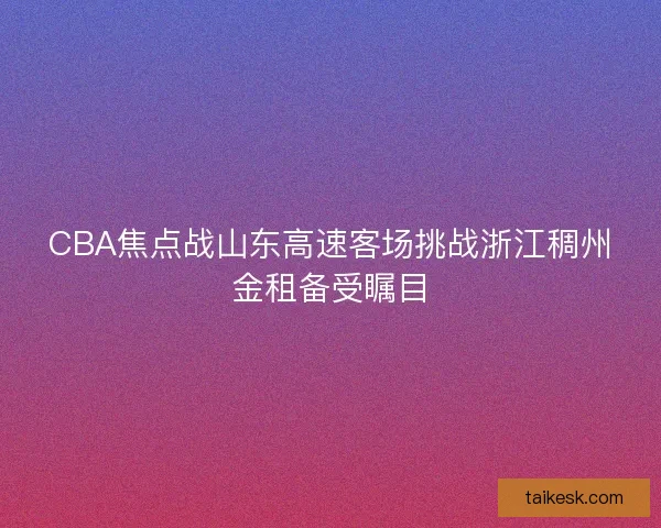 CBA焦点战山东高速客场挑战浙江稠州金租备受瞩目