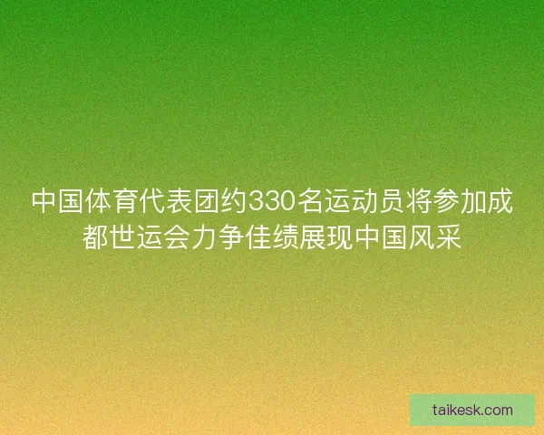 中国体育代表团约330名运动员将参加成都世运会力争佳绩展现中国风采