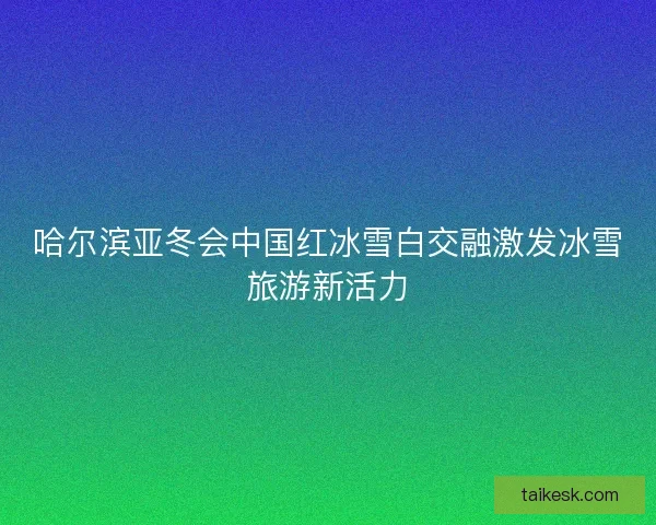 哈尔滨亚冬会中国红冰雪白交融激发冰雪旅游新活力
