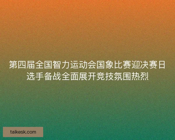 第四届全国智力运动会国象比赛迎决赛日选手备战全面展开竞技氛围热烈