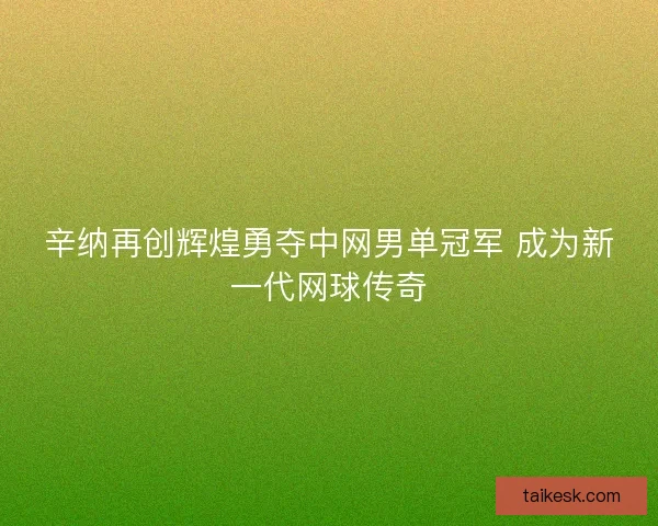 辛纳再创辉煌勇夺中网男单冠军 成为新一代网球传奇