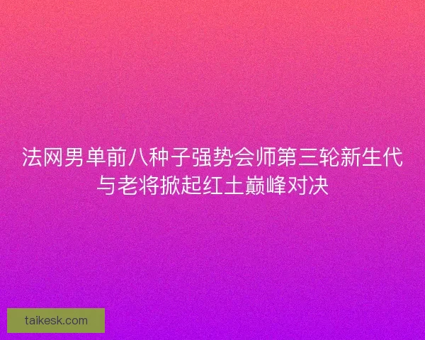法网男单前八种子强势会师第三轮新生代与老将掀起红土巅峰对决