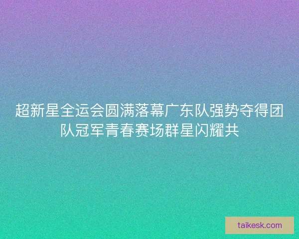 超新星全运会圆满落幕广东队强势夺得团队冠军青春赛场群星闪耀共