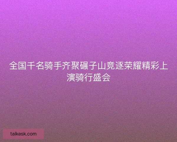 全国千名骑手齐聚碾子山竞逐荣耀精彩上演骑行盛会