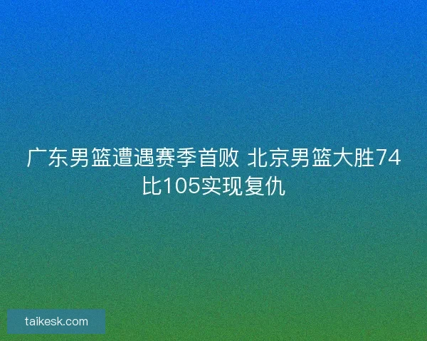 广东男篮遭遇赛季首败 北京男篮大胜74比105实现复仇