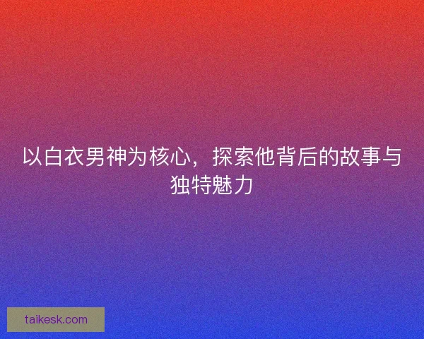 以白衣男神为核心，探索他背后的故事与独特魅力